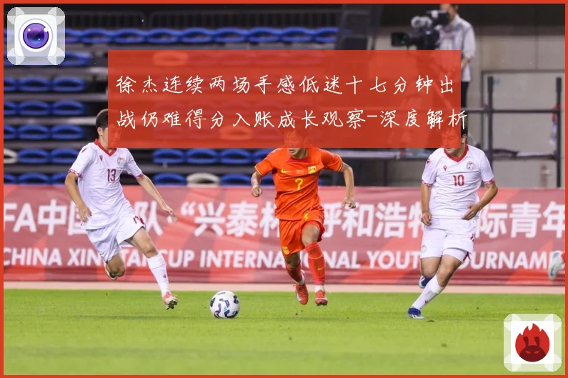 徐杰连续两场手感低迷十七分钟出战仍难得分入账成长观察-深度解析