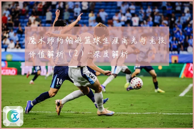 魔术师约翰逊篮球生涯高光与竞技价值解析（2）-深度解析