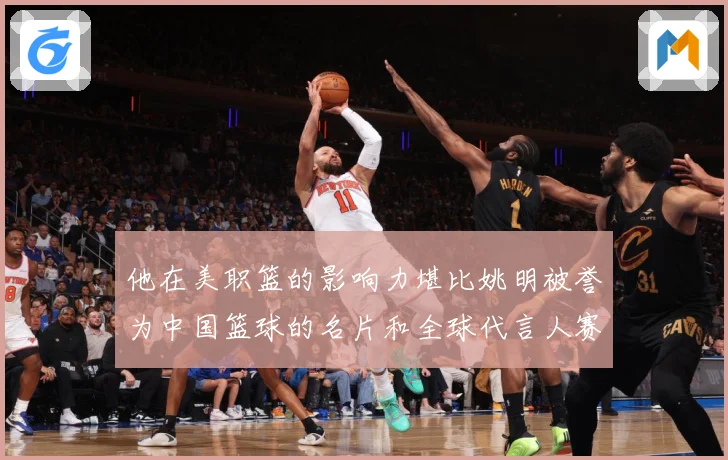 他在美职篮的影响力堪比姚明被誉为中国篮球的名片和全球代言人赛场复盘-深度解析