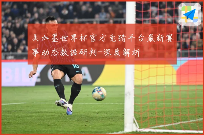 美加墨世界杯官方竞猜平台最新赛事动态数据研判-深度解析