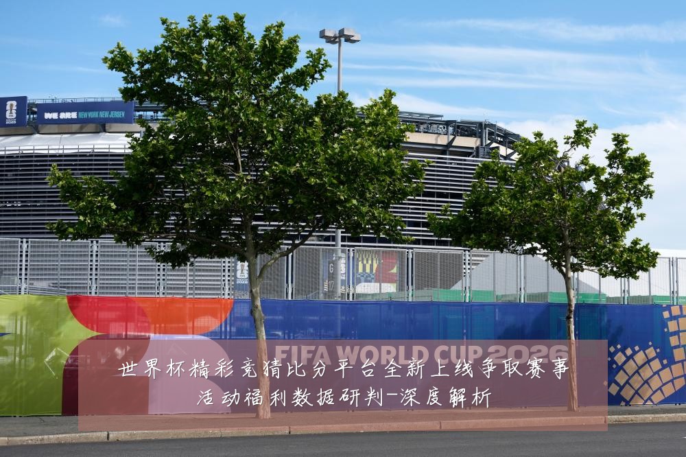 世界杯精彩竞猜比分平台全新上线争取赛事活动福利数据研判-深度解析